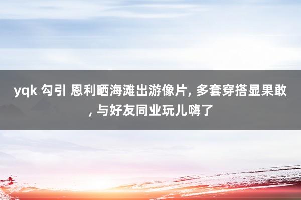 yqk 勾引 恩利晒海滩出游像片， 多套穿搭显果敢， 与好友同业玩儿嗨了