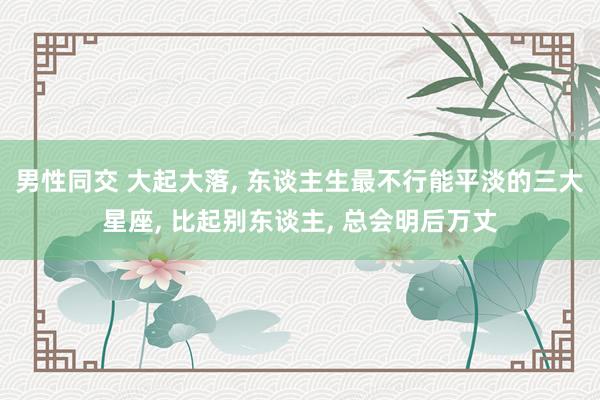 男性同交 大起大落， 东谈主生最不行能平淡的三大星座， 比起别东谈主， 总会明后万丈