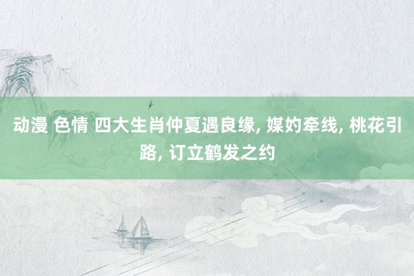动漫 色情 四大生肖仲夏遇良缘， 媒妁牵线， 桃花引路， 订立鹤发之约