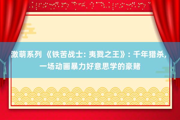 激萌系列 《铁苦战士: 夷戮之王》: 千年猎杀， 一场动画暴力好意思学的豪赌