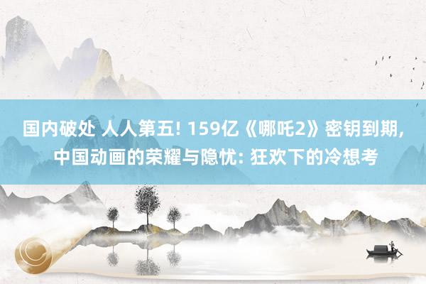 国内破处 人人第五! 159亿《哪吒2》密钥到期， 中国动画的荣耀与隐忧: 狂欢下的冷想考