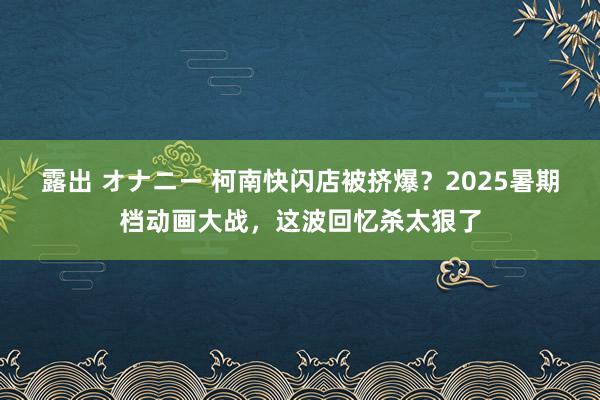 露出 オナニー 柯南快闪店被挤爆？2025暑期档动画大战，这波回忆杀太狠了